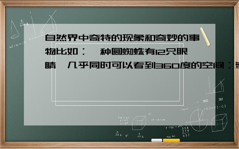 自然界中奇特的现象和奇妙的事物比如：一种圆蜘蛛有12只眼睛,几乎同时可以看到360度的空间；蟹有一对独特的敏锐复眼,眼球可以转180度,眼球坏掉了还可以长出一只新的眼球；有一种鸟上