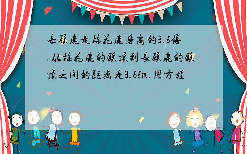 长颈鹿是梅花鹿身高的3.5倍.从梅花鹿的头顶到长颈鹿的头顶之间的距离是3.65m.用方程