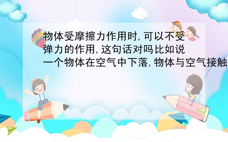 物体受摩擦力作用时,可以不受弹力的作用,这句话对吗比如说一个物体在空气中下落,物体与空气接触会有弹力吗?大气压?