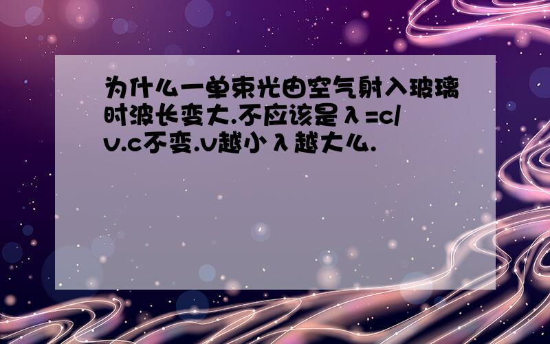 为什么一单束光由空气射入玻璃时波长变大.不应该是λ=c/v.c不变.v越小λ越大么.