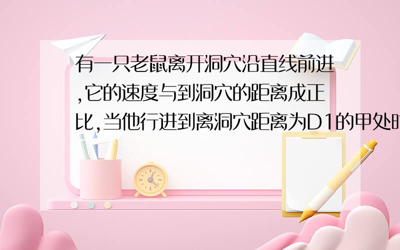 有一只老鼠离开洞穴沿直线前进,它的速度与到洞穴的距离成正比,当他行进到离洞穴距离为D1的甲处时速度为V