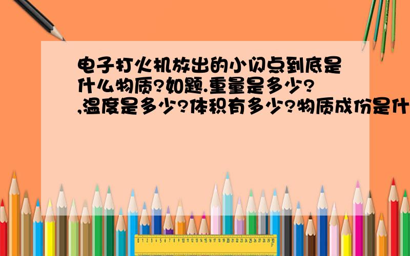 电子打火机放出的小闪点到底是什么物质?如题.重量是多少?,温度是多少?体积有多少?物质成份是什么?还有,它的体积的大小有没有个上限?（比如也许可能用来作炮弹）.如果它一经产生,就立