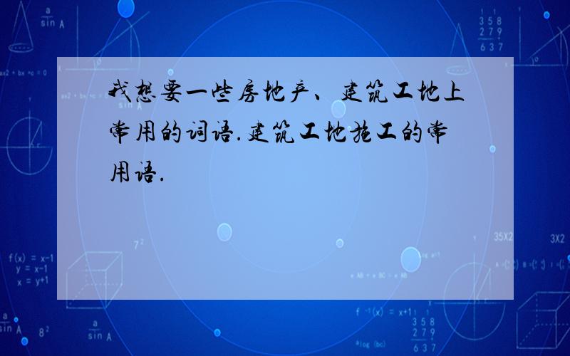 我想要一些房地产、建筑工地上常用的词语.建筑工地施工的常用语.