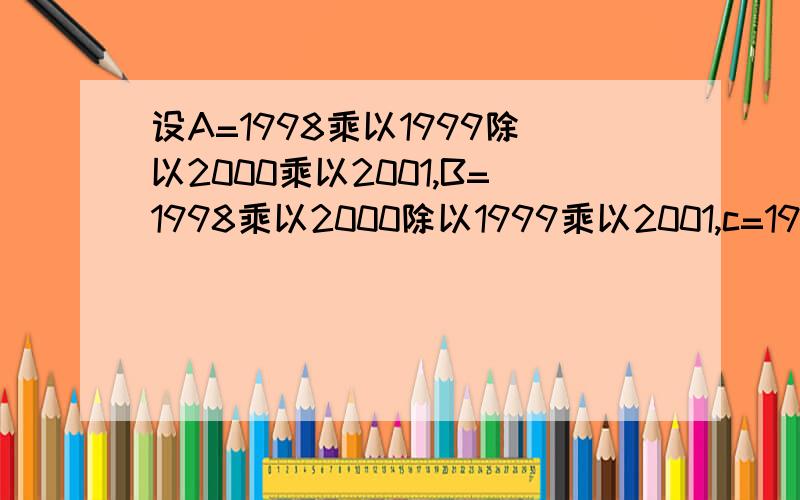 设A=1998乘以1999除以2000乘以2001,B=1998乘以2000除以1999乘以2001,c=1998乘以2001除以1999乘以2000,则谁大