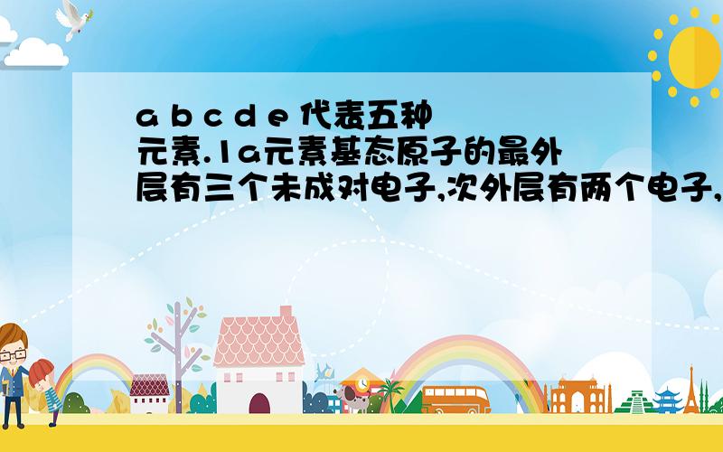 a b c d e 代表五种元素.1a元素基态原子的最外层有三个未成对电子,次外层有两个电子,其元素符号为