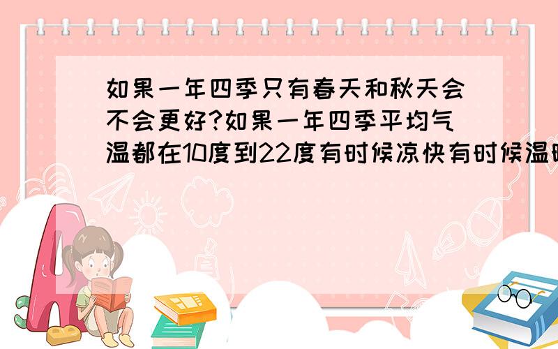 如果一年四季只有春天和秋天会不会更好?如果一年四季平均气温都在10度到22度有时候凉快有时候温暖不会有像冬天和夏天一样的极端气温会不会更好?