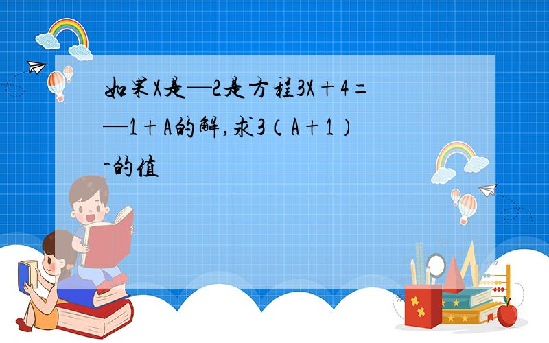 如果X是—2是方程3X+4=—1+A的解,求3（A+1）-的值