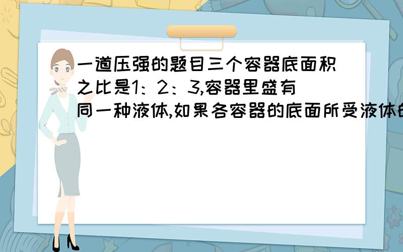 一道压强的题目三个容器底面积之比是1：2：3,容器里盛有同一种液体,如果各容器的底面所受液体的压强相等,那么各容器内液体深度之比是?a 1：2：3 b 3：2：1c 1：1：1d 6：3：2