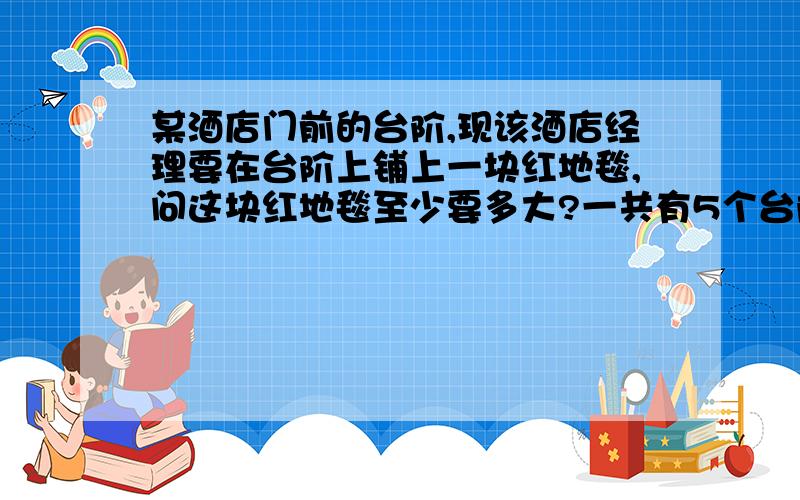 某酒店门前的台阶,现该酒店经理要在台阶上铺上一块红地毯,问这块红地毯至少要多大?一共有5个台阶每个台阶长5m5个台阶总共高8m总长10m