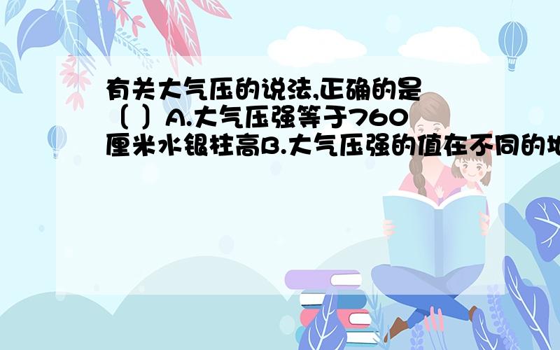 有关大气压的说法,正确的是 〔 〕A.大气压强等于760厘米水银柱高B.大气压强的值在不同的地方是不同的C.同一地方的大气压的值总是不会发生变化的D.大气压随海拔的升高而增大选择并说明