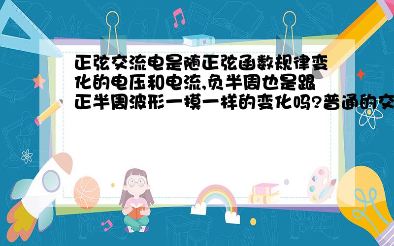 正弦交流电是随正弦函数规律变化的电压和电流,负半周也是跟正半周波形一摸一样的变化吗?普通的交流电正负半周难道波形不一样吗?