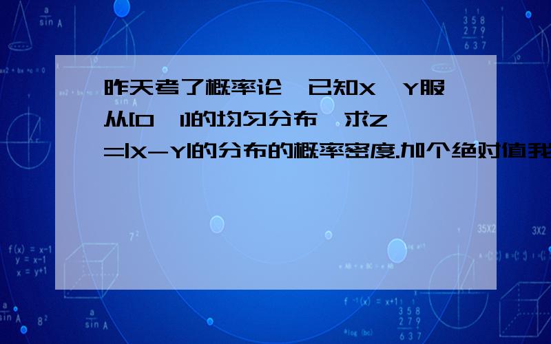 昨天考了概率论,已知X,Y服从[0,1]的均匀分布,求Z=|X-Y|的分布的概率密度.加个绝对值我就不