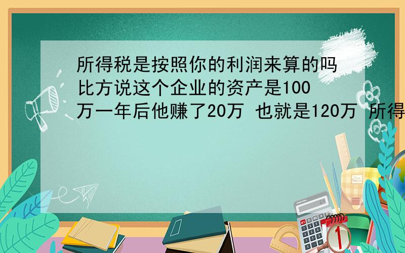 所得税是按照你的利润来算的吗比方说这个企业的资产是100万一年后他赚了20万 也就是120万 所得税是按照20万乘以25%还是120乘以25%