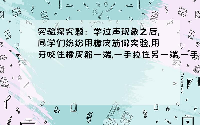 实验探究题：学过声现象之后,同学们纷纷用橡皮筋做实验,用牙咬住橡皮筋一端,一手拉住另一端,一手拨皮甲发现：拨动的力越大,声音越洪亮.乙发现：用同样的力拨动,拉的越紧,声音越尖.丙