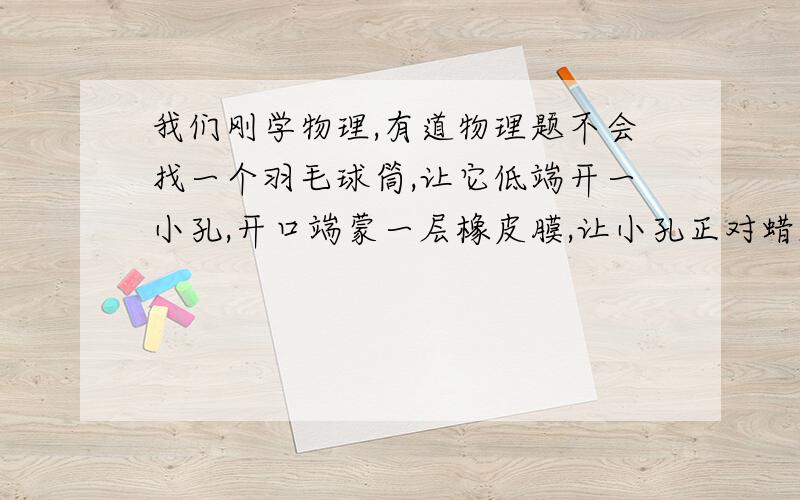 我们刚学物理,有道物理题不会找一个羽毛球筒,让它低端开一小孔,开口端蒙一层橡皮膜,让小孔正对蜡烛的1.找一个羽毛球筒,让它低端开一小孔,开口端蒙一层橡皮膜,让小孔正对蜡烛的火焰吗