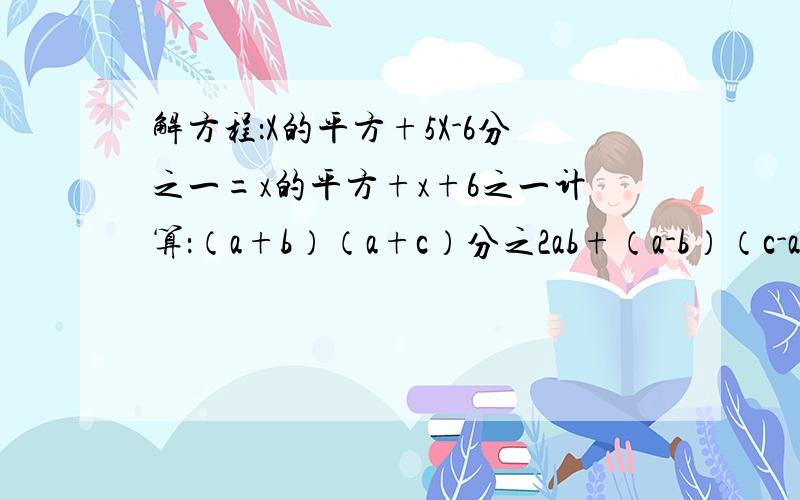 解方程：X的平方+5X-6分之一=x的平方+x+6之一计算：（a+b）（a+c）分之2ab+（a-b）（c-a）分之2bc