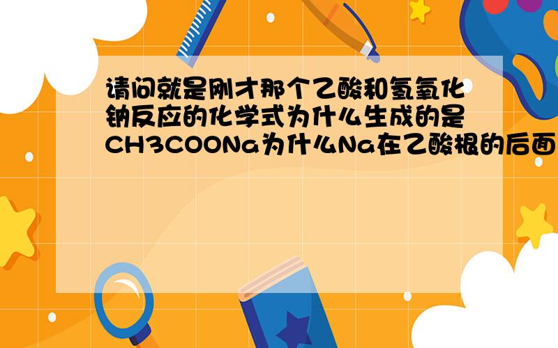 请问就是刚才那个乙酸和氢氧化钠反应的化学式为什么生成的是CH3COONa为什么Na在乙酸根的后面啊?