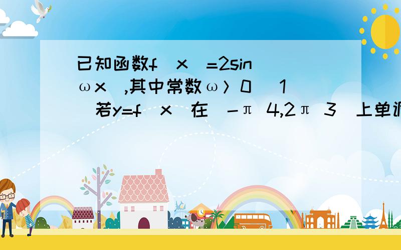 已知函数f（x）=2sin（ωx）,其中常数ω＞0 （1）若y=f（x）在[-π 4,2π 3]上单调递增,求ω的取值范已知函数f（x）=2sin（ωx）,其中常数ω＞0（1）若y=f（x）在[-π 4,2π 3]上单调递增,求ω的取值范围