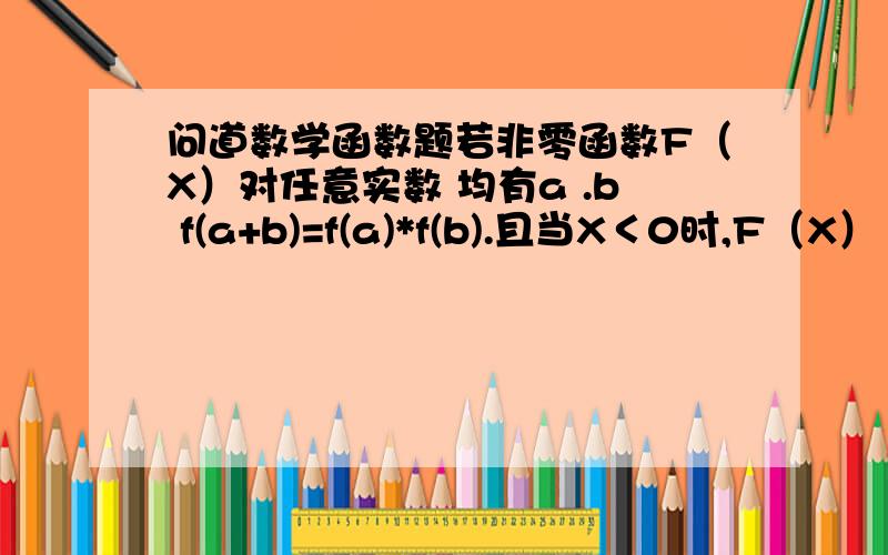 问道数学函数题若非零函数F（X）对任意实数 均有a .b f(a+b)=f(a)*f(b).且当X＜0时,F（X）＞1（1）求证 F（X）＞0（2）求证 F（X）为减函数（3） 当F（4）=16分之1时,解不等式 F（X-3）*F（5-X^2）＜且