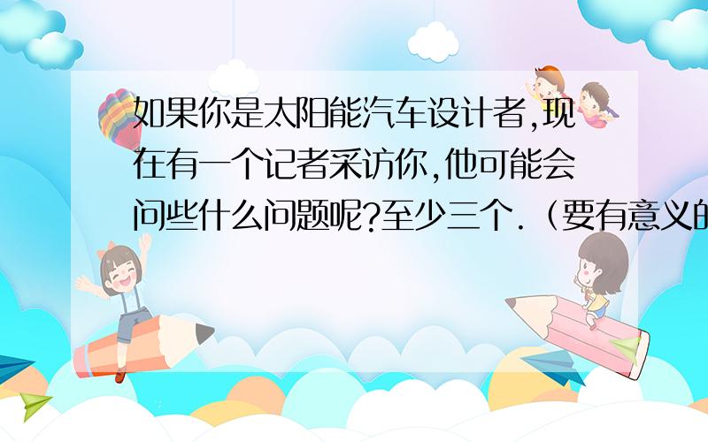 如果你是太阳能汽车设计者,现在有一个记者采访你,他可能会问些什么问题呢?至少三个.（要有意义的,非诚勿扰）谢谢了!