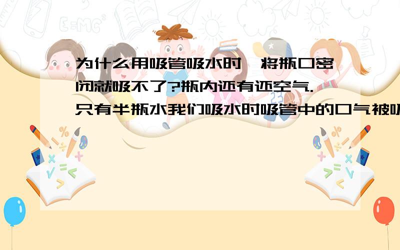 为什么用吸管吸水时,将瓶口密闭就吸不了?瓶内还有还空气.只有半瓶水我们吸水时吸管中的口气被吸走了～不就真空了吗?瓶内那一点空气为什么不可以把水压进去阿?瓶里的空气压强是不是