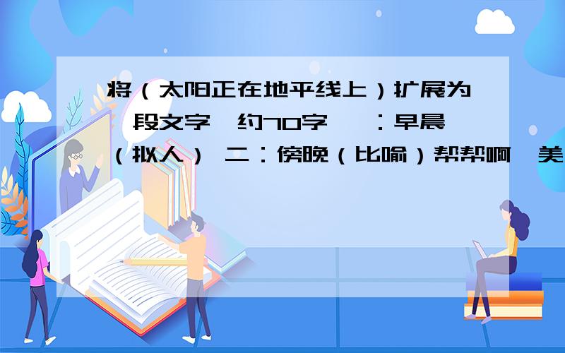 将（太阳正在地平线上）扩展为一段文字,约70字 一：早晨（拟人） 二：傍晚（比喻）帮帮啊,美女们