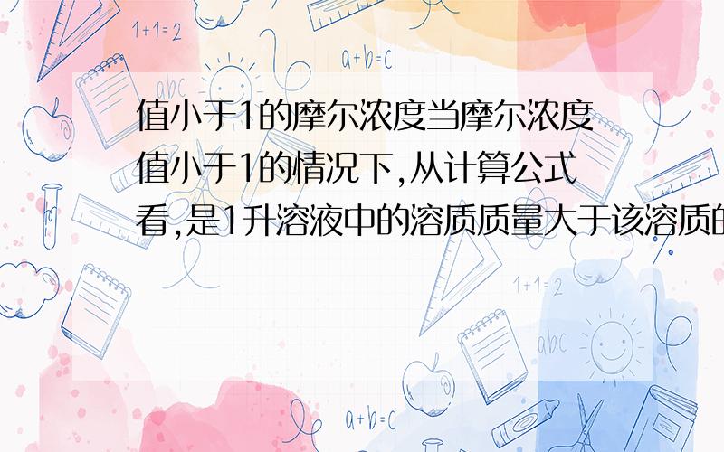 值小于1的摩尔浓度当摩尔浓度值小于1的情况下,从计算公式看,是1升溶液中的溶质质量大于该溶质的分子量.那么问题是：摩尔浓度是随着溶液中溶质质量的增加而降低?因为只要不发生饱和，