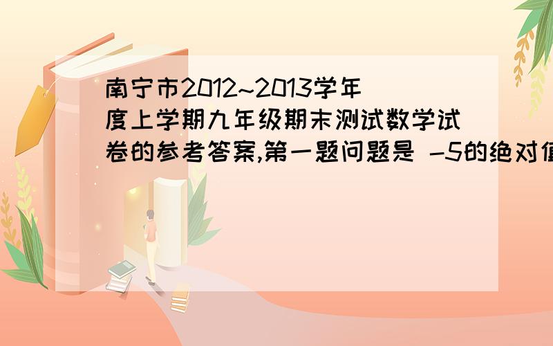 南宁市2012~2013学年度上学期九年级期末测试数学试卷的参考答案,第一题问题是 -5的绝对值是（） 有的发一下,- -如上提问是指试卷开头第一题，我要的是整张试卷的答案= 试卷可以在百度知