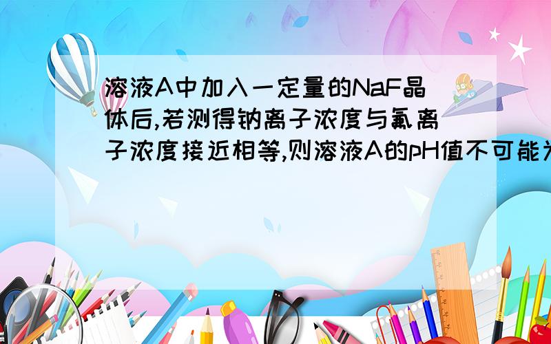 溶液A中加入一定量的NaF晶体后,若测得钠离子浓度与氟离子浓度接近相等,则溶液A的pH值不可能为