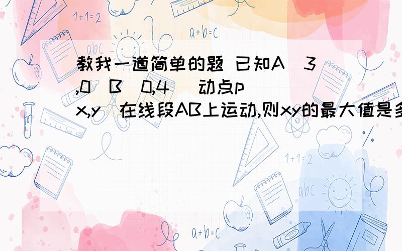 教我一道简单的题 已知A（3,0）B（0,4） 动点p（x,y）在线段AB上运动,则xy的最大值是多少以前学的都忘了,现在儿子问我我也不会,不好做榜样 哎、、、 我从头学!