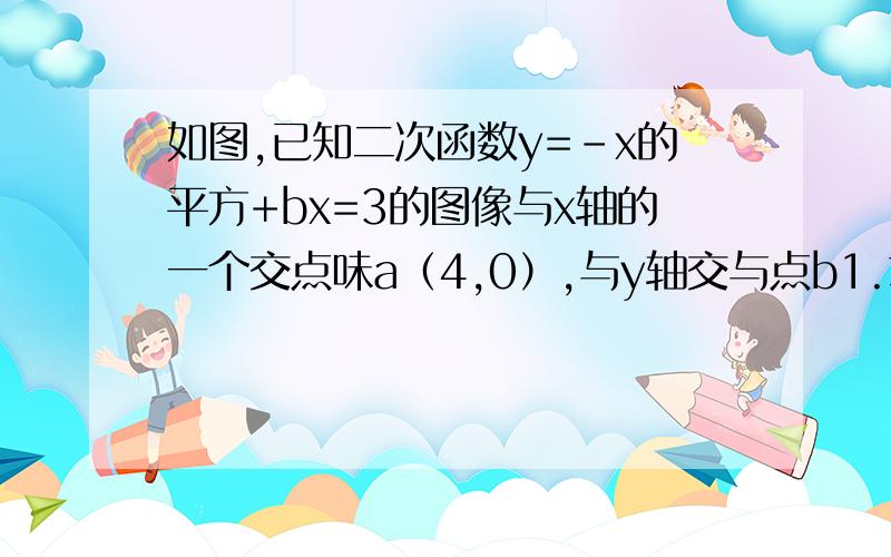 如图,已知二次函数y=-x的平方+bx=3的图像与x轴的一个交点味a（4,0）,与y轴交与点b1.求次二次函数关系式和点b的坐标2.在x轴上是否存在点p,是得三角形pab是等腰三角形?若存在,求出点p的坐标.若