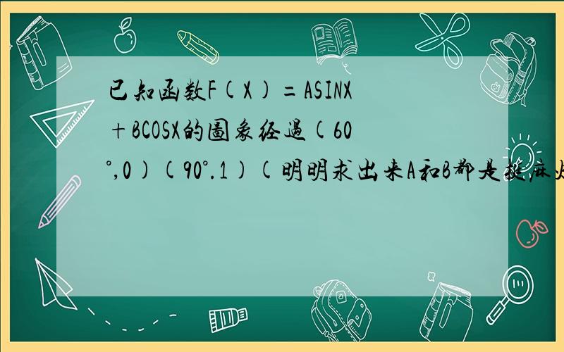 已知函数F(X)=ASINX+BCOSX的图象经过(60°,0)(90°.1)(明明求出来A和B都是挺麻烦的根号..后来第2步没法化成同函数) 第2步求F(X)最大值时X的值