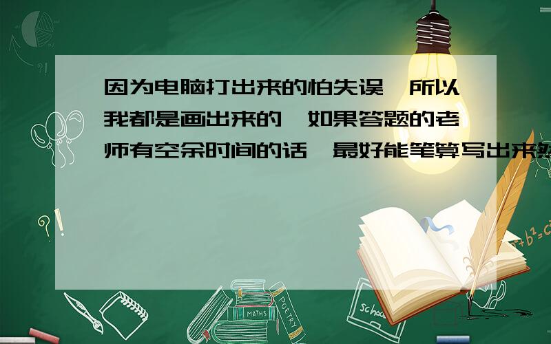 因为电脑打出来的怕失误,所以我都是画出来的,如果答题的老师有空余时间的话,最好能笔算写出来然后再拍成照片发给我,感激不尽.