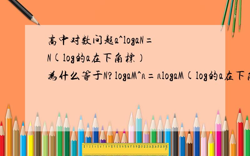 高中对数问题a^logaN=N(log的a在下角标）  为什么等于N?logaM^n=nlogaM(log的a在下角标）  为什么M^n的n跑前面去了?麻烦详细解释下,概念什么都看了也想不出呀