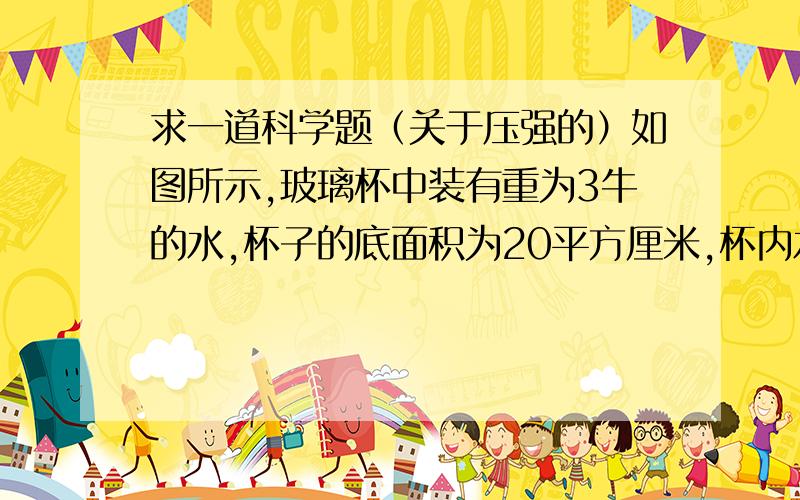 求一道科学题（关于压强的）如图所示,玻璃杯中装有重为3牛的水,杯子的底面积为20平方厘米,杯内水面高度是10厘米.若玻璃杯受到的重力为1牛,求：（1）水对杯底的压强和压力.（2）装有水