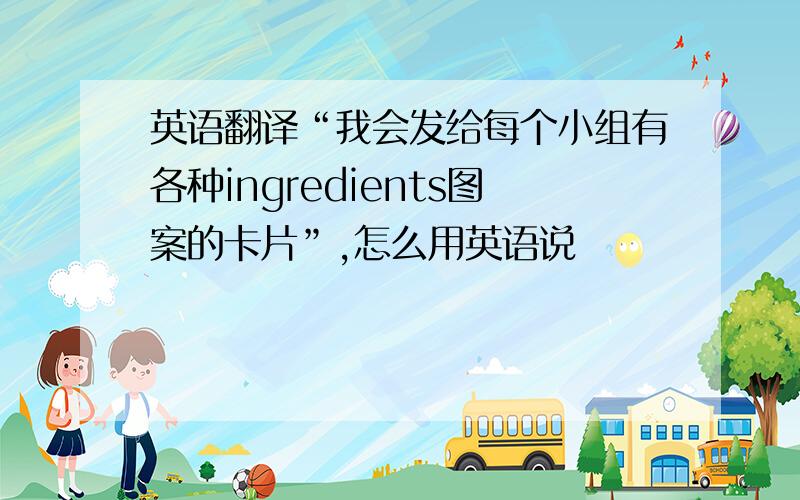 英语翻译“我会发给每个小组有各种ingredients图案的卡片”,怎么用英语说