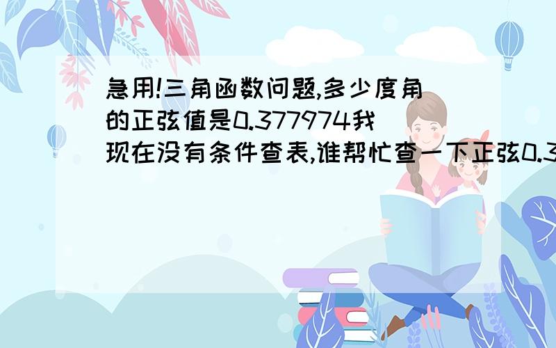 急用!三角函数问题,多少度角的正弦值是0.377974我现在没有条件查表,谁帮忙查一下正弦0.377974对应的角度?即sinα=0.377974,求α的度数!急用急用,谢谢!