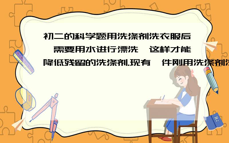 初二的科学题用洗涤剂洗衣服后,需要用水进行漂洗,这样才能降低残留的洗涤剂.现有一件刚用洗涤剂洗过的衣服,“拧干”后湿衣服上的残留液为100克,其中含洗涤剂的质量分数为1%（1）湿衣