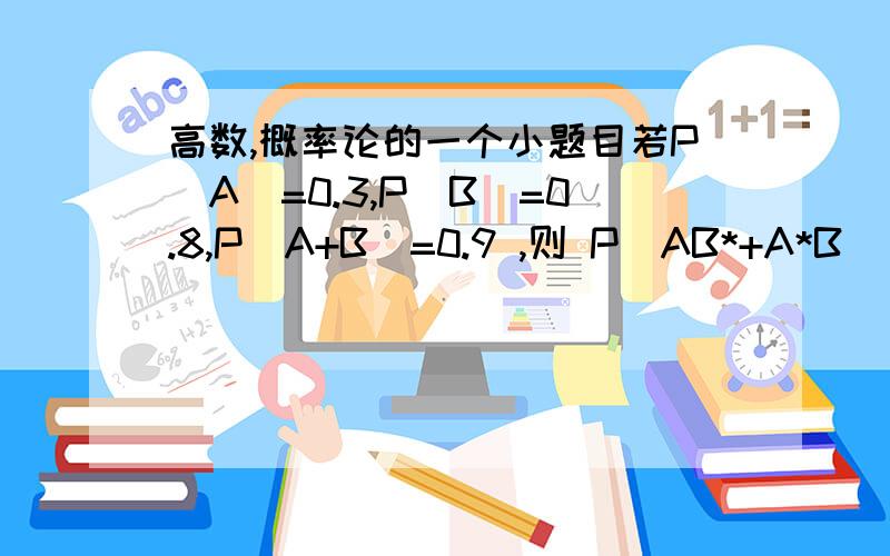 高数,概率论的一个小题目若P(A)=0.3,P(B)=0.8,P(A+B)=0.9 ,则 P(AB*+A*B） 等于多少.*号是就是非号,字母上面一个横线,不过不知道怎么在电脑上打出来求指教