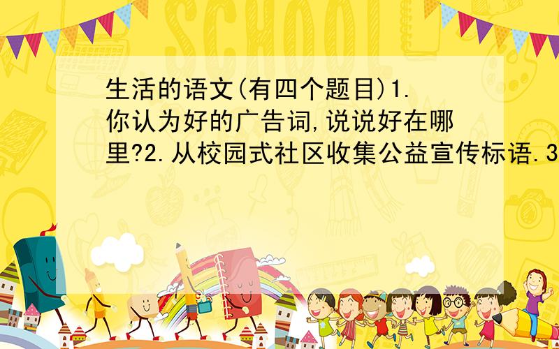 生活的语文(有四个题目)1.你认为好的广告词,说说好在哪里?2.从校园式社区收集公益宣传标语.3.收集一些错别字说说错在哪里?4.收集新词汇（如网络用语）.