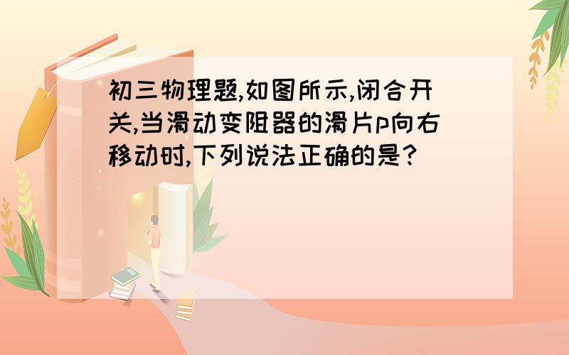 初三物理题,如图所示,闭合开关,当滑动变阻器的滑片p向右移动时,下列说法正确的是?