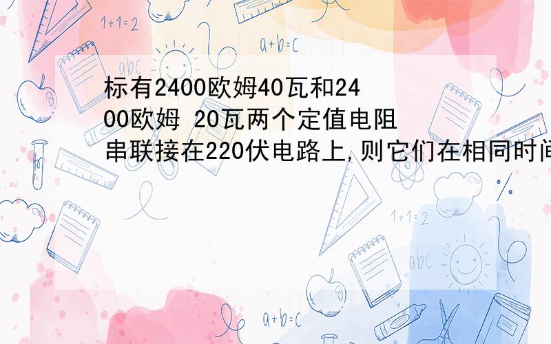 标有2400欧姆40瓦和2400欧姆 20瓦两个定值电阻串联接在220伏电路上,则它们在相同时间内产生的热量之比为