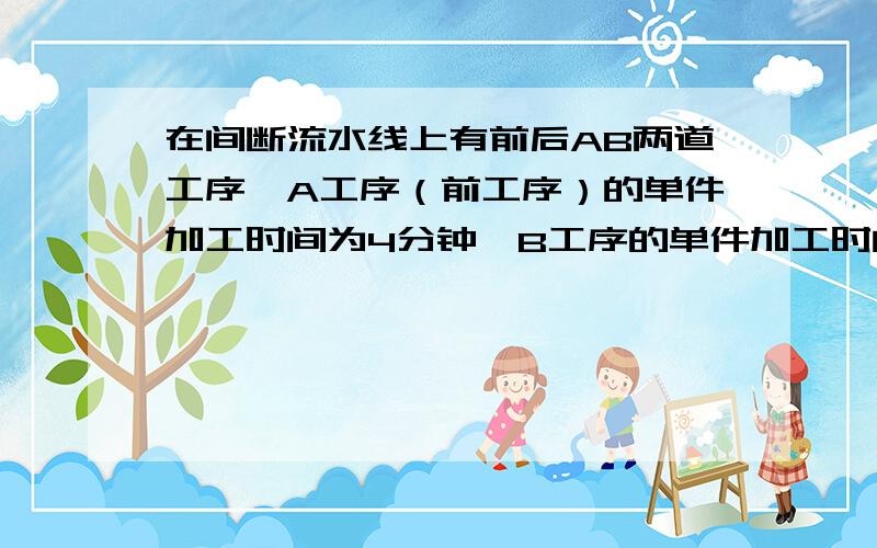 在间断流水线上有前后AB两道工序,A工序（前工序）的单件加工时间为4分钟,B工序的单件加工时间为3分钟,果看管周期为两小时,问开始工作前,B工序必须配备多少在制品?如果看管周期为仍为3