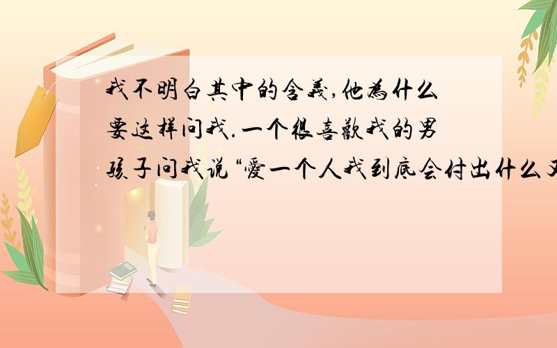 我不明白其中的含义,他为什么要这样问我.一个很喜欢我的男孩子问我说“爱一个人我到底会付出什么又能收获什么喜欢一个人真 因为我现在是有男朋友的,所以我不敢对他多说什么.我对他