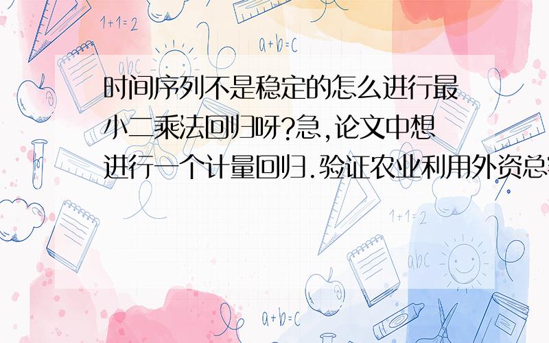 时间序列不是稳定的怎么进行最小二乘法回归呀?急,论文中想进行一个计量回归.验证农业利用外资总额对农产品进口总值的影响.但是数据不是平稳的.请问我可以直接进行最小二乘法回归吗?