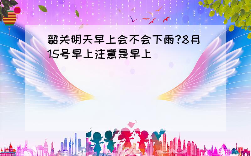 韶关明天早上会不会下雨?8月15号早上注意是早上