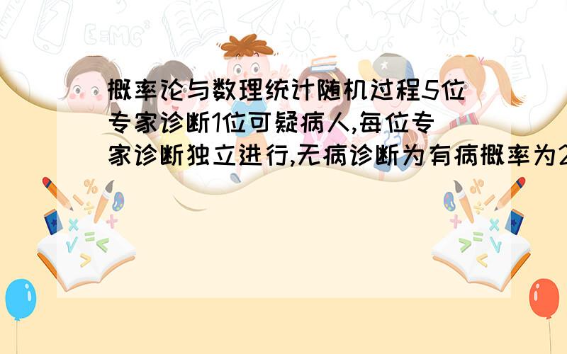 概率论与数理统计随机过程5位专家诊断1位可疑病人,每位专家诊断独立进行,无病诊断为有病概率为20%,有病诊断为无病概率为10%,三位及以上专家认为有病则确诊有病；而可疑病人有病的概率