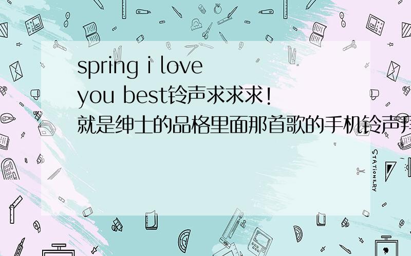 spring i love you best铃声求求求!就是绅士的品格里面那首歌的手机铃声拜托啦 求求求