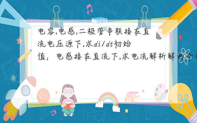 电容,电感,二极管串联接在直流电压源下,求di/dt初始值；电感接在直流下,求电流解析解两个都是在t=0的时刻开关闭合~这里还有第三题,也是求di/dt初始值,感激不尽><!