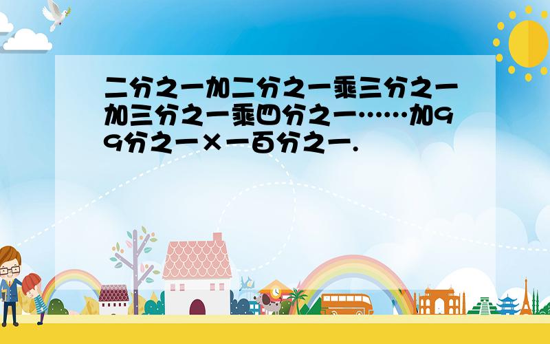 二分之一加二分之一乘三分之一加三分之一乘四分之一……加99分之一×一百分之一.